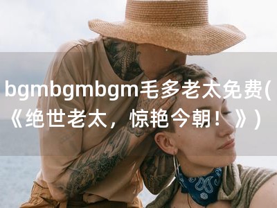 bgmbgmbgm毛多老太免费(《绝世老太，惊艳今朝！�?