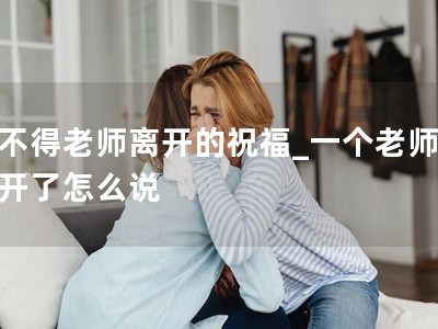 舍不得老师离开的祝福_一个老师要离开了怎么�? title=